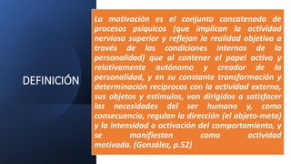 DEFINICIÓN
La motivación es el conjunto concatenado de
procesos psíquicos (que implican la actividad
nerviosa superior y reflejan la realidad objetiva a
través de las condiciones internas de la
personalidad) que al contener el papel activo y
relativamente autónomo y creador de la
personalidad, y en su constante transformación y
determinación recíprocas con la actividad externa,
sus objetos y estímulos, van dirigidos a satisfacer
las necesidades del ser humano y, como
consecuencia, regulan la dirección (el objeto-meta)
y la intensidad o activación del comportamiento, y
se manifiestan como actividad
motivada. (González, p.52)
 
