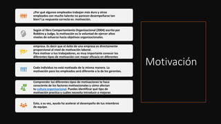 Motivación
¿Por qué algunos empleados trabajan más duro y otros
empleados con mucho talento no parecen desempeñarse tan
bien? La respuesta correcta es: motivación.
Según el libro Comportamiento Organizacional (2004) escrito por
Robbins y Judge, la motivación es la voluntad de ejercer altos
niveles de esfuerzo hacia objetivos organizacionales.
Los empleados motivados son un activo para el éxito de una
empresa. Es decir que el éxito de una empresa es directamente
proporcional al nivel de motivación laboral.
Para motivar a tus trabajadores, es muy importante conocer los
diferentes tipos de motivación con mayor eficacia en diferentes
situaciones.
Cada individuo no está motivado de la misma manera. La
motivación para los empleados será diferente a la de los gerentes.
Comprender los diferentes tipos de motivaciones te hace
consciente de los factores motivacionales y cómo afectan
tu cultura organizacional. Puedes identificar qué tipo de
motivación practica y cuáles necesita introducir o mejorar.
Esto, a su vez, ayuda ha acelerar el desempeño de tus miembros
de equipo.
 