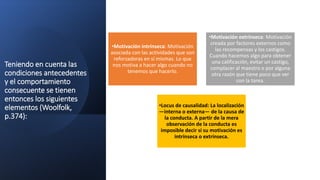 Teniendo en cuenta las
condiciones antecedentes
y el comportamiento
consecuente se tienen
entonces los siguientes
elementos (Woolfolk,
p.374):
•Motivación intrínseca: Motivación
asociada con las actividades que son
reforzadoras en sí mismas. Lo que
nos motiva a hacer algo cuando no
tenemos que hacerlo.
•Motivación extrínseca: Motivación
creada por factores externos como
las recompensas y los castigos.
Cuando hacemos algo para obtener
una calificación, evitar un castigo,
complacer al maestro o por alguna
otra razón que tiene poco que ver
con la tarea.
•Locus de causalidad: La localización
—interna o externa— de la causa de
la conducta. A partir de la mera
observación de la conducta es
imposible decir si su motivación es
intrínseca o extrínseca.
 