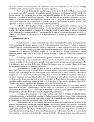 om o au motivele de autorealizare, iar satisfacerea motivelor inferioare nu este decât o condiţie
prealabilă pentru afirmarea acestei categorii de motive superioare.
Pentru procesul de învăţământ ierarhizarea motivelor propusă de A.H. Maslow şi prezentată
în „piramida motivelor” prezintă o însemnătate specială. Subliniem mai întâi prezenţa la toţi elevii a
acestor motive. De asemenea, prin acţiune educaţională adecvată are loc procesul de comutare a
motivelor la niveluri de ierarhizare superioare. Dacă in pubertate au o anumită intensitate motivele
biologice, în adolescenţă pe primul plan trec motivele care se centrează pe tendinţa de autorealizare.
Cristalizarea motivelor de autorealizare la această vârstă se obiectivează în reuşita şcolară, care
reprezintă în fond un indicator al autorealizării profesionale viitoare.
Motivele autorealizatoare, care se situează în vârful „piramidei” semnifică nevoia de
obiectivare şi creştere a potenţialului creativ, trebuinţa de afirmare creatoare prin care se defineşte
nivelul valoric al personalităţii. În procesul de învăţământ însă îi avem în vedere pe toţi elevii, inclusiv
pe cei cu capacităţi creatoare modeste. Toate categoriile de motive trebuie deci potenţate la toţi elevii,
fiindcă în viitor fiecare se va realiza efectiv şi va trăi satisfacţii în funcţie de capacităţile şi aptitudinile
personale.
Optimul motivaţional
O problemă care se ridică este următoarea: cât de puternică trebuie să fie motivaţia elevilor
pentru activitatea de învăţare pentru ca ei să obţină performanţe superioare în realizarea sarcinilor
şcolare? Care sunt consecinţele unei motivaţii prea puternice şi ce efecte poate avea o motivaţie scăzută?
S-a constatat că atât motivarea prea intensă (supramotivarea), cât şi motivarea prea scăzută
(submotivarea) în activitatea de învăţare conduc, de cele mai multe ori, la eşec. Prin urmare, s-a pus
problema măsurii motivaţiei în activitate, a dozării acesteia în raport de dificultăţile sarcinilor de
învăţare.
O motivaţie optimă este stimulatorie pentru obţinerea unui randament şcolar superior.
Raportat la finalitatea procesului instructiv-educativ, nivelul motivaţional optim se obiectivează într-o
integrare reuşită a elevilor în activitatea şcolară, prin comportamentele adecvate scopurilor educaţionale,
în desfăşurarea unei activităţi de învăţare eficiente, în obţinerea unor performanţe ridicate în învăţare
atât sub aspect cantitativ, cât şi sub aspect calitativ.
Un comportament motivat nu poate fi judecat în afara relaţiei dintre posibilitate şi realitate,
dintre aptitudinile elevului şi rezultatele în activitatea de învăţare. Între aceste dimensiuni este necesară
prezenţa unei concordanţe. Nivelul motivaţional optim operează atât în sensul stimulării activităţii de
învăţare, cât şi în sensul reducerii tensiunii energetice, în direcţia moderării sau scăderii tonusului ei,
variind în funcţie de particularităţile fiecărui elev, de nivelurile de autoreglare a pulsiunilor anticipative
ori al nivelurilor de aspiraţii, de tipul sarcinilor de învăţare şi de alţi factori. Sub acest nivel, creşterea
stimulării produce un efect de întărire, în timp ce peste acest nivel, dimpotrivă, - după cum relevă G.W.
Getzels, - descreşterea stimulării este aceea care determină efectul de întărire.
Atât supramotivarea, cât şi submotivarea au efecte negative pentru orice activitate, inclusiv
pentru cea de învăţare. Supramotivarea, care de multe ori se corelează şi cu o supraestimare fie a
capacităţilor de rezolvare, fie a dificultăţii problemelor de rezolvat, poate produce blocaje psihice,
dezorganizarea activităţii de învăţare şi chiar dereglări comportamentale.
În situaţiile de submotivare se produce o slăbire a activităţii de învăţare, însoţită de stări de
plictiseală, neatenţie la lecţii, redusă angajare în studiu, randament scăzut. Aceste efecte îşi au cauzele
ori în subiect, care îşi subestimează capacităţile, în acest caz producându-se o subutilizare a acestora, ori
în factori externi, nu numai nestimulativi, dar chiar şi demotivanţi.
Performanţa nu este în mod automat determinată de intensitatea motivaţiei sau de semnificaţia
acesteia. Favorabilă este intensitatea de nivel mediu. Una şi aceiaşi sarcină va fi evaluată de subiecţi
diferiţi ca fiind uşoară, potrivită sau dificilă. În cadrul sarcinilor de nivel mediu, care corespund de
regulă celor cunoscute subiectului, este necesar ca acesta să se mobilizeze proporţional cu acest nivel
mediu de dificultate anticipat de el. Distorsiunile de evaluare şi mobilizare a efortului se produc atunci
când sarcinile se plasează ca dificultate între uşoare şi dificile, cele uşoare tinzând spre subestimare şi

 