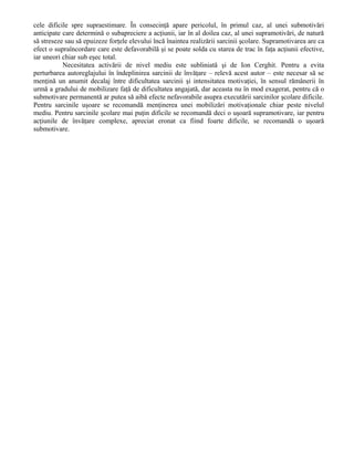 cele dificile spre supraestimare. În consecinţă apare pericolul, în primul caz, al unei submotivări
anticipate care determină o subapreciere a acţiunii, iar în al doilea caz, al unei supramotivări, de natură
să streseze sau să epuizeze forţele elevului încă înaintea realizării sarcinii şcolare. Supramotivarea are ca
efect o supraîncordare care este defavorabilă şi se poate solda cu starea de trac în faţa acţiunii efective,
iar uneori chiar sub eşec total.
Necesitatea activării de nivel mediu este subliniată şi de Ion Cerghit. Pentru a evita
perturbarea autoreglajului în îndeplinirea sarcinii de învăţare – relevă acest autor – este necesar să se
menţină un anumit decalaj între dificultatea sarcinii şi intensitatea motivaţiei, în sensul rămânerii în
urmă a gradului de mobilizare faţă de dificultatea angajată, dar aceasta nu în mod exagerat, pentru că o
submotivare permanentă ar putea să aibă efecte nefavorabile asupra executării sarcinilor şcolare dificile.
Pentru sarcinile uşoare se recomandă menţinerea unei mobilizări motivaţionale chiar peste nivelul
mediu. Pentru sarcinile şcolare mai puţin dificile se recomandă deci o uşoară supramotivare, iar pentru
acţiunile de învăţare complexe, apreciat eronat ca fiind foarte dificile, se recomandă o uşoară
submotivare.

 