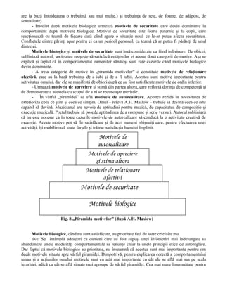are la bază întotdeauna o trebuinţă sau mai multe.) şi trebuinţa de sete, de foame, de adăpost, de
sexualitate).
- Imediat după motivele biologice urmează motivele de securitate care devin dominante în
comportament după motivele biologice. Motivul de securitate este foarte puternic şi la copii, care
reacţionează cu teamă de fiecare dată când apare o situaţie nouă ce le-ar putea afecta securitatea.
Conflictele dintre părinţi apar pentru ei ca un pericol personal, ca teamă că ar putea fi părăsiţi de unul
dintre ei.
Motivele biologice şi motivele de securitate sunt însă considerate ca fiind inferioare. De obicei,
subliniază autorul, societatea reuşeşte să satisfacă cetăţenilor ei aceste două categorii de motive. Aşa se
explică şi faptul că în comportamentul oamenilor sănătoşi sunt rare cazurile când motivele biologice
devin dominante.
- A treia categorie de motive în „piramida motivelor” o constituie motivele de relaţionare
afectivă, care au la bază trebuinţa de a iubi şi de a fi iubit. Acestea sunt motive importante pentru
activitatea omului, dar ele se manifestă de obicei după ce au fost satisfăcute motivele de ordin inferior.
- Urmează motivele de apreciere şi stimă din partea altora, care reflectă dorinţa de competenţă şi
de demonstrare a acesteia cu scopul de a ni se recunoaşte meritele.
- În vârful „piramidei” se află motivele de autorealizare. Acestea rezidă în necesitatea de
exterioriza ceea ce ştim şi ceea ce simţim. Omul – relevă A.H. Maslow – trebuie să devină ceea ce este
capabil să devină. Muzicianul are nevoie de aptitudini pentru muzică, de capacitatea de compoziţie şi
execuţie muzicală. Poetul trebuie să posede aptitudinea de a compune şi scrie versuri. Autorul subliniază
că nu este necesar ca în toate cazurile motivele de autorealizare să conducă la o activitate creativă de
excepţie. Aceste motive pot să fie satisfăcute şi de acei oameni obişnuiţi care, pentru efectuarea unei
activităţi, îşi mobilizează toate forţele şi trăiesc satisfacţia lucrului împlinit.

Motivele de
autorealizare
Motivele de apreciere
şi stima altora
Motivele de relaţionare
afectivă

Motivele de securitate
Motivele biologice
Fig. 8 „Piramida motivelor” (după A.H. Maslow)
Motivele biologice, când nu sunt satisfăcute, au prioritate faţă de toate celelalte mo
tive. Se întâmplă adeseori ca oameni care au fost supuşi unei înfometări mai îndelungate să
abandoneze unele modalităţi comportamentale sa renunţe chiar la unele principii etice de autoreglare.
Dar faptul că motivele biologice au prioritate, nu înseamnă că acestea sunt mai importante pentru om
decât motivele situate spre vârful piramidei. Dimpotrivă, pentru explicarea corectă a comportamentului
uman şi a acţiunilor omului motivele sunt cu atât mai importante cu cât ele se află mai sus pe scala
ierarhiei, adică cu cât se află situate mai aproape de vârful piramidei. Cea mai mare însemnătate pentru

 