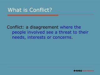 What is Conflict?  Conflict: a disagreement  where the people involved see a threat to their needs, interests or concerns .  