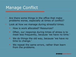 Manage Conflict Are there some things in the office that make problems worse, especially at times of conflict?  Look at how we manage during stressful times. How is work allocated? Resources? Often, our response during times of stress is to meet less frequently, because 'we have no time.'  We do things the old way, because 'we have no time to change.'  We repeat the same errors, rather than learn from the problems.  
