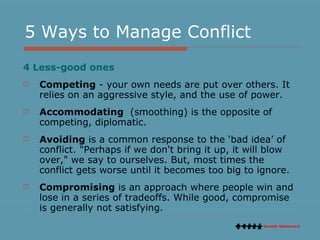 5 Ways to Manage Conflict 4 Less-good ones Competing  - your own needs are put over others. It relies on an aggressive style, and the use of power.  Accommodating   (smoothing) is the opposite of competing, diplomatic.  Avoiding  is a common response to the ‘bad idea’ of conflict. "Perhaps if we don't bring it up, it will blow over," we say to ourselves. But, most times the conflict gets worse until it becomes too big to ignore.  Compromising  is an approach where people win and lose in a series of tradeoffs. While good, compromise is generally not satisfying.  