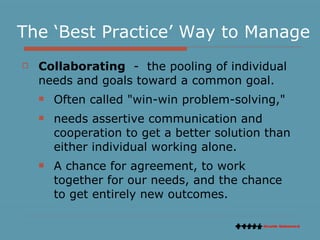 The ‘Best Practice’ Way to Manage Collaborating   -  the pooling of individual needs and goals toward a common goal.  Often called "win-win problem-solving,"  needs assertive communication and cooperation to get a better solution than either individual working alone.  A chance for agreement, to work together for our needs, and the chance to get entirely new outcomes.  