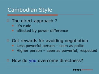 Cambodian Style The direct approach ? it’s rude affected by power difference Get rewards for avoiding negotiation Less powerful person – seen as polite Higher person – seen as powerful, respected How do  you  overcome directness? 