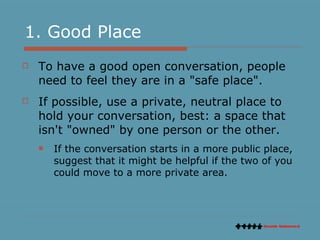 1. Good Place To have a good open conversation, people need to feel they are in a "safe place". If possible, use a private, neutral place to hold your conversation, best: a space that isn't "owned" by one person or the other.  If the conversation starts in a more public place, suggest that it might be helpful if the two of you could move to a more private area. 