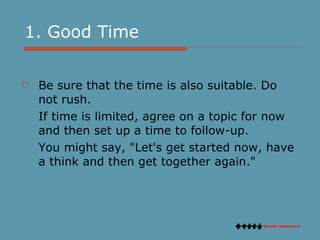 1. Good Time Be sure that the time is also suitable. Do not rush. If time is limited, agree on a topic for now and then set up a time to follow-up.  You might say, "Let's get started now, have a think and then get together again." 