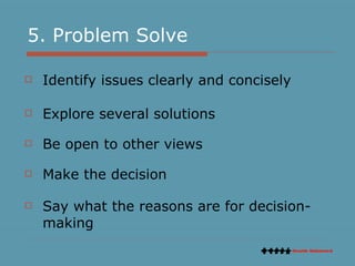 5. Problem Solve Identify issues clearly and concisely Explore several solutions Be open to other views Make the decision Say what the reasons are for decision-making  