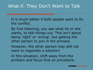 What if:   They Don’t Want to Talk It is much better if both people want to fix the conflict.  By first listening, you see what he or she wants, to talk things out. This isn't about being 'right' or 'wrong', but getting the other person to join in the process.  However, the other person may still not want to negotiate a solution!  In this situation, shift away from the problem and focus first on procedure. 
