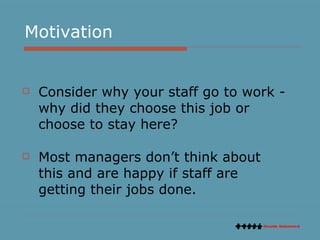 Motivation Consider why your staff go to work - why did they choose this job or choose to stay here?  Most managers don’t think about this and are happy if staff are getting their jobs done.  