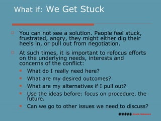 What if:  We Get Stuck You can not see a solution. People feel stuck, frustrated, angry, they might either dig their heels in, or pull out from negotiation.  At such times, it is important to refocus efforts on the underlying needs, interests and concerns of the conflict: What do I really need here?  What are my desired outcomes? What are my alternatives if I pull out? Use the ideas before: focus on procedure, the future. Can we go to other issues we need to discuss?  