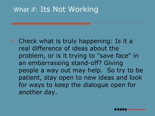 What if:  Its Not Working Check what is truly happening: Is it a real difference of ideas about the problem, or is it trying to "save face" in an embarrassing stand-off? Giving people a way out may help.  So try to be patient, stay open to new ideas and look for ways to keep the dialogue open for another day. 