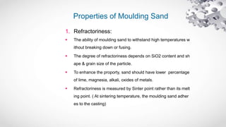 Properties of Moulding Sand
1. Refractoriness:
 The ability of moulding sand to withstand high temperatures w
ithout breaking down or fusing.
 The degree of refractoriness depends on SiO2 content and sh
ape & grain size of the particle.
 To enhance the proporty, sand should have lower percentage
of lime, magnesia, alkali, oxides of metals.
 Refractoriness is measured by Sinter point rather than its melt
ing point. ( At sintering temperature, the moulding sand adher
es to the casting)
 