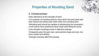 Properties of Moulding Sand
3. Cohesiveness:
Also referred to as the strength of sand.
It is property of moulding sand by virtue which the sand grain part
icles interact and attract each other within the moulding sand.
Moulding sand should be capable of withstanding the compressiv
e and erosive force exerted by liquid metal while filling the cavity.
Low strength mouldings result in defective castings.
It depends upon the grain size, sand particle shape and size, moi
sture content and density,
strength inversely affect the porosity
 