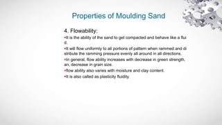 Properties of Moulding Sand
4. Flowability:
It is the ability of the sand to get compacted and behave like a flui
d.
It will flow uniformly to all portions of pattern when rammed and di
stribute the ramming pressure evenly all around in all directions.
In general, flow ability increases with decrease in green strength,
an, decrease in grain size.
flow ability also varies with moisture and clay content.
It is also called as plasticity fluidity.
 