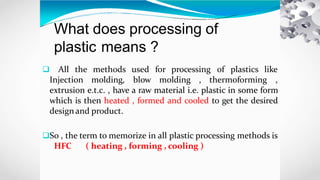 What does processing of
plastic means ?
 All the methods used for processing of plastics like
Injection molding, blow molding , thermoforming ,
extrusion e.t.c. , have a raw material i.e. plastic in some form
which is then heated , formed and cooled to get the desired
designand product.
So , the term to memorize in all plastic processing methods is
HFC ( heating , forming , cooling )
 