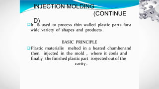 INJECTION MOLDING
(CONTINUE
D)
It is used to process thin walled plastic parts fora
wide variety of shapes and products .
BASIC PRINCIPLE
Plastic materialis melted in a heated chamberand
then injected in the mold , where it cools and
finally the finishedplastic part isejected outof the
cavity .
 