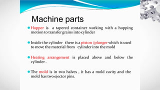 Machine parts
⚫Hopper is a tapered container working with a hopping
motion to transfergrains intocylinder
⚫Inside the cylinder there is a piston /plunger which is used
to move the material from cylinder into the mold
⚫Heating arrangement is placed above and below the
cylinder .
⚫The mold is in two halves , it has a mold cavity and the
mold has two ejector pins.
 