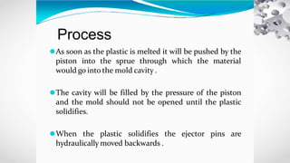 Process
⚫As soon as the plastic is melted it will be pushed by the
piston into the sprue through which the material
would go into the mold cavity .
⚫The cavity will be filled by the pressure of the piston
and the mold should not be opened until the plastic
solidifies.
⚫When the plastic solidifies the ejector pins are
hydraulically moved backwards .
 
