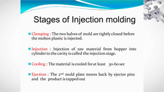 Stages of Injection molding
⚫Clamping : The two halves of mold are tightly closed before
the molten plastic is injected.
⚫Injection : Injection of raw material from hopper into
cylinder to thecavity is called the injection stage.
⚫Cooling : The material is cooled forat least 30-60 sec
⚫Ejection : The 2nd mold plate moves back by ejector pins
and the product is tapped out
 