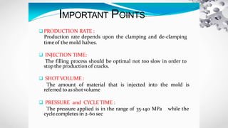 IMPORTANT POINTS
 PRODUCTION RATE :
Production rate depends upon the clamping and de-clamping
timeof the mold halves.
 INJECTION TIME:
The filling process should be optimal not too slow in order to
stop the production of cracks.
 SHOT VOLUME :
The amount of material that is injected into the mold is
referred toas shotvolume
while the
 PRESSURE and CYCLE TIME :
The pressure applied is in the range of 35-140 MPa
cyclecompletes in 2-60 sec
 