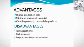 ADVANTAGES
⚫Higher production rate
⚫Minimum wastageof material
⚫Complexgeometry caneasily be produced
DISADVANTAGES
• Tooling cost higher
• High setup cost
• Large undercuts can not be formed
 