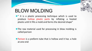 BLOW MOLDING
⚫“ It is a plastic processing technique which is used to
produce hollow plastic parts by inflating a heated
plastic until it fills a mold and forms the desired shape”
⚫The raw material used for processing in blow molding is
called parison
⚫Parison is a preform tube that is hollow and it has a hole
at one end
 