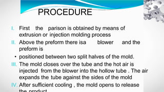 PROCEDURE
I. First the parison is obtained by means of
extrusion or injection molding process
II. Above the preform there isa blower and the
preform is
• positioned between two split halves of the mold.
III. The mold closes over the tube and the hot air is
injected from the blower into the hollow tube . The air
expands the tube against the sides of the mold
IV. After sufficient cooling , the mold opens to release
 