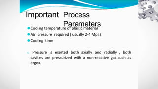 Important Process
Parameters
⚫Cooling temperature of plastic material
⚫Air pressure required ( usually 2-4 Mpa)
⚫Cooling time
o Pressure is exerted both axially and radially , both
cavities are pressurized with a non-reactive gas such as
argon.
 