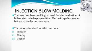 INJECTION BLOW MOLDING
⚫The injection blow molding is used for the production of
hollow objects in large quantities . The main applications are
bottles, jars and othercontainers.
⚫The process is divided intothree sections
i) Injection
ii) Blowing
iii) Ejection
 