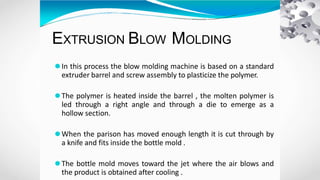 EXTRUSION BLOW MOLDING
⚫In this process the blow molding machine is based on a standard
extruder barrel and screw assembly to plasticize the polymer.
⚫The polymer is heated inside the barrel , the molten polymer is
led through a right angle and through a die to emerge as a
hollow section.
⚫When the parison has moved enough length it is cut through by
a knife and fits inside the bottle mold .
⚫The bottle mold moves toward the jet where the air blows and
the product is obtained after cooling .
 