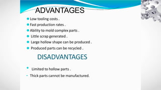 ADVANTAGES
⚫Low tooling costs .
⚫Fast production rates .
⚫Ability to mold complex parts .
⚫ Little scrap generated .
⚫ Large hollow shape can be produced .
⚫ Produced parts can be recycled .
DISADVANTAGES
• Limited to hollow parts .
• Thick parts cannot be manufactured.
 