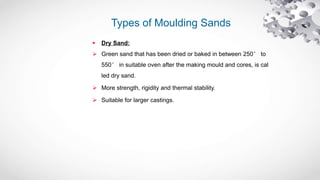 Types of Moulding Sands
 Dry Sand:
 Green sand that has been dried or baked in between 250° to
550° in suitable oven after the making mould and cores, is cal
led dry sand.
 More strength, rigidity and thermal stability.
 Suitable for larger castings.
 