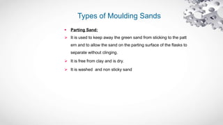 Types of Moulding Sands
 Parting Sand:
 It is used to keep away the green sand from sticking to the patt
ern and to allow the sand on the parting surface of the flasks to
separate without clinging.
 It is free from clay and is dry.
 It is washed and non sticky sand
 