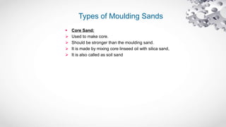 Types of Moulding Sands
 Core Sand:
 Used to make core.
 Should be stronger than the moulding sand.
 It is made by mixing core linseed oil with silica sand,
 It is also called as soil sand
 