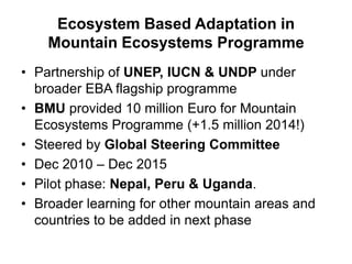 Ecosystem Based Adaptation in
Mountain Ecosystems Programme
• Partnership of UNEP, IUCN & UNDP under
broader EBA flagship programme
• BMU provided 10 million Euro for Mountain
Ecosystems Programme (+1.5 million 2014!)
• Steered by Global Steering Committee
• Dec 2010 – Dec 2015
• Pilot phase: Nepal, Peru & Uganda.
• Broader learning for other mountain areas and
countries to be added in next phase

 