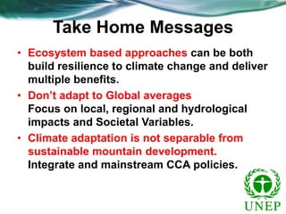 Take Home Messages
• Ecosystem based approaches can be both
build resilience to climate change and deliver
multiple benefits.
• Don’t adapt to Global averages
Focus on local, regional and hydrological
impacts and Societal Variables.
• Climate adaptation is not separable from
sustainable mountain development.
Integrate and mainstream CCA policies.

 