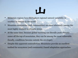 •

Mountain regions have the highest regional natural variability in
weather in climate in the world

•

Mountain ecosystems (and communities) are thus inherently among the
most highly resilient to climatic stress.

•

At the same time, because global warming can literally push climatic
zones off the top of mountains, they can be among the most vulnerable
(locally, conditions become outside the envelope).

•

Despite this apparent contradiction. Mountains provide an excellent

testbed for ecosystem (and community) based adaptation approaches.

 