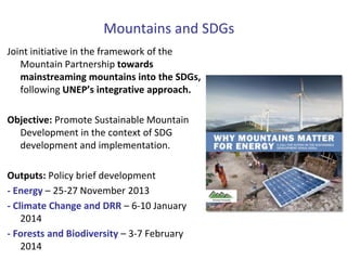 Mountains and SDGs
Joint initiative in the framework of the
Mountain Partnership towards
mainstreaming mountains into the SDGs,
following UNEP’s integrative approach.
Objective: Promote Sustainable Mountain
Development in the context of SDG
development and implementation.
Outputs: Policy brief development
- Energy – 25-27 November 2013
- Climate Change and DRR – 6-10 January
2014
- Forests and Biodiversity – 3-7 February
2014

 