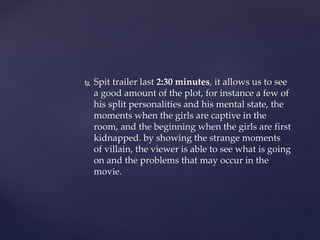  Spit trailer last 2:30 minutes, it allows us to see
a good amount of the plot, for instance a few of
his split personalities and his mental state, the
moments when the girls are captive in the
room, and the beginning when the girls are first
kidnapped. by showing the strange moments
of villain, the viewer is able to see what is going
on and the problems that may occur in the
movie.
 