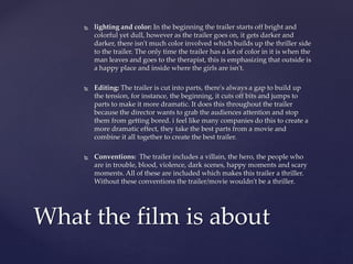  lighting and color: In the beginning the trailer starts off bright and
colorful yet dull, however as the trailer goes on, it gets darker and
darker, there isn't much color involved which builds up the thriller side
to the trailer. The only time the trailer has a lot of color in it is when the
man leaves and goes to the therapist, this is emphasizing that outside is
a happy place and inside where the girls are isn't.
 Editing: The trailer is cut into parts, there's always a gap to build up
the tension, for instance, the beginning, it cuts off bits and jumps to
parts to make it more dramatic. It does this throughout the trailer
because the director wants to grab the audiences attention and stop
them from getting bored. i feel like many companies do this to create a
more dramatic effect, they take the best parts from a movie and
combine it all together to create the best trailer.
 Conventions: The trailer includes a villain, the hero, the people who
are in trouble, blood, violence, dark scenes, happy moments and scary
moments. All of these are included which makes this trailer a thriller.
Without these conventions the trailer/movie wouldn't be a thriller.
What the film is about
 