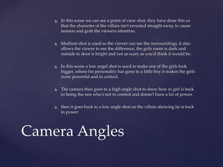  In this scene we can see a point of view shot, they have done this so
that the character of the villain isn't revealed straight away, to cause
tension and grab the viewers attention.
 Medium shot is used so the viewer can see the surroundings, it also
allows the viewer to see the difference, the girls room is dark and
outside to door is bright and not as scary as you'd think it would be.
 In this scene a low angel shot is used to make one of the girls look
bigger, where his personality has gone to a little boy it makes the girls
more powerful and in control.
 The camera then goes to a high angle shot to show how to girl is back
to being the one who's not in control and doesn't have a lot of power.
 then it goes back to a low angle shot on the villain showing he is back
in power
Camera Angles
 