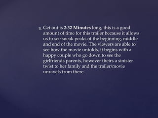  Get out is 2:32 Minutes long, this is a good
amount of time for this trailer because it allows
us to see sneak peaks of the beginning, middle
and end of the movie. The viewers are able to
see how the movie unfolds, it begins with a
happy couple who go down to see the
girlfriends parents, however theirs a sinister
twist to her family and the trailer/movie
unravels from there.
 