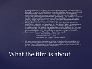  Lighting and Color: Most thriller movies always begin outside, daytime, happy, in
this trailer we see a lot of blue, blue on the police man, blue sky, and then at the end
when he sinks we see blue, even down to the colors the main character Chris
wearing blue at the end, it strange because the color blue starts of bright and
colorful but towards to end its a more dark gloomy blue. I feel as though to director
has done this because blue is a cold color, it doesn't make the viewer feel warm,
content it makes them feel cold as if they are apart of the trailer themselves and
that's what I think the director was trying to do.
 Editing: In the trailer we are shown Daniel's (the main character) childhood in a
different way, the trailer has been edited in a way where it shows the sinister parts
of the movie by flashing back to his childhood while he's sitting in the chair
being hypnotized. The trailer is fast pacing, showing clips of all different key parts
of the movie. This is done so that it grabs the audiences attention by making them
think that by looking away they will miss an important moment in the trailer.
 Conventions: The hero: Police officer - Daniel's Best friend
Villain - Daniel's Girlfriend/ Family
Vulnerable individual - Daniel
Blood scenes and violence towards the end.
 All of these conventions are made up to make the thriller what is it. without all of
these conventions the movie wouldn't be under the genre 'physiological thriller',
because Daniel (Main character) ends up going crazy because the Mother is able to
get into his mind, reminding him of his childhood.
What the film is about
 