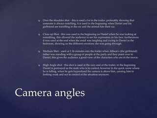  Over the shoulder shot - this is used a lot in the trailer, preferably showing that
someone is always watching, it is used in the beginning when Daniel and his
girlfriend are travelling in the car and the animal hits their car.
 Close up Shot - this was used in the beginning on Daniel when he was looking at
something, this allowed the audience to see his expression on his face. furthermore
it was used at the end when the maid was laughing and crying to Daniel in the
bedroom, showing us the different emotions she was going through.
 Medium Shot - used at 1.16 minutes into the trailer when Allison's (the girlfriend)
father was standing with a group of people at the party and they point over to
Daniel, this gives the audience a good view of the characters who are in the movie.
 High Angle shot - this shot is used at the very end of the trailer, in the beginning
Daniel is portrayed as the male who is in control, however in the quick scene where
he is falling, when he gets hypnotized the camera is above him, causing him to
looking weak and not in control of the situation anymore.
Camera angles
 