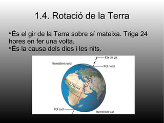 1.4. Rotació de la Terra

És el gir de la Terra sobre sí mateixa. Triga 24
hores en fer una volta.

És la causa dels dies i les nits.
 