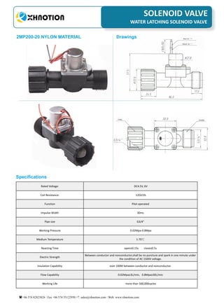  
3
PNEUMATIC FITTINGSSOLENOID VALVE
WATER LATCHING SOLENOID VALVE
+86 574 82823826 Fax +86 574 55122950 sales@xhnotion.com Web: www.xhnotion.com
2MP200-20 NYLON MATERIAL
Specifications
Rated Voltage: DC4.5V, 6V
Coil Resistance: 12Ω±5%
Function Pilot operated
Impulse Width 30ms
Pipe size G3/4"
Working Pressure 0.02Mpa-0.8Mpa
Medium Temperature 1-70℃
Reacting Time open≤0.15s close≤0.5s
Electric Strength
Between conductor and nonconductor,shall be no puncture and spark in one minute under
the condition of AC 1500V voltage.
Insulation Capability over 100M between conductor and nonconductor.
Flow Capability 0.02Mpa≥3L/min, 0.8Mpa≥30L/min
Working Life more than 500,000cycles
Drawings
 