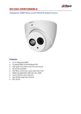 DH-HAC-HDW1200EM-A
2Megapixel 1080P Water-proof HDCVI IR Eyeball Camera
Features
 1/2.7" 2Megapixel CMOS
 25/30fps@1080P, 25/30/50/60fps@720P
 High speed, long distance real-time transmission
 HD and SD switchable
 OSD Menu, control over coaxial cable; Built-in Mic
 DWDR, Day/Night(ICR), AWB, AGC, BLC, 2DNR
 3.6mm fixed lens (6mm optional)
 Max. IR LEDs length 50m, Smart IR
 IP67, DC12V
 